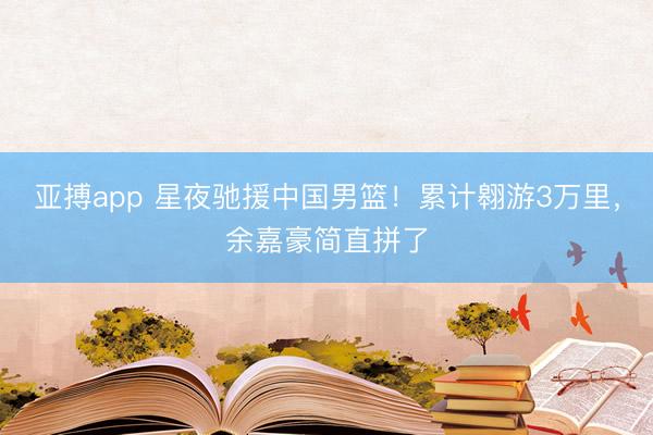 亚搏app 星夜驰援中国男篮！累计翱游3万里，余嘉豪简直拼了