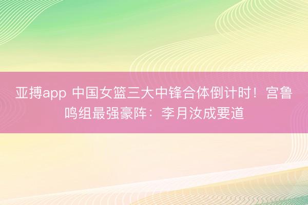 亚搏app 中国女篮三大中锋合体倒计时!宫鲁鸣组最强豪阵:李月汝成要道