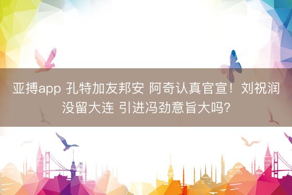 亚搏app 孔特加友邦安 阿奇认真官宣！刘祝润没留大连 引进冯劲意旨大吗？