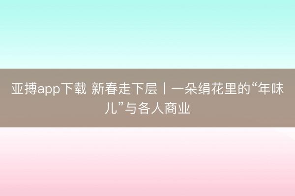 亚搏app下载 新春走下层丨一朵绢花里的“年味儿”与各人商业