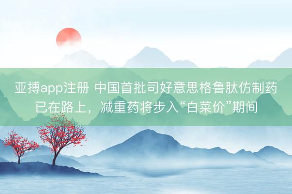 亚搏app注册 中国首批司好意思格鲁肽仿制药已在路上，减重药将步入“白菜价”期间