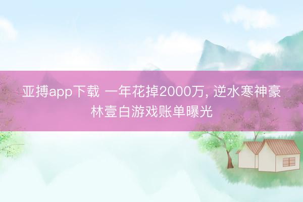 亚搏app下载 一年花掉2000万, 逆水寒神豪林壹白游戏账单曝光