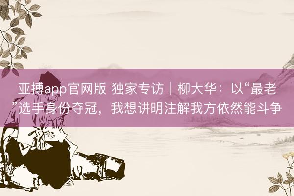 亚搏app官网版 独家专访|柳大华:以“最老”选手身份夺冠,我想讲明注解我方依然能斗争