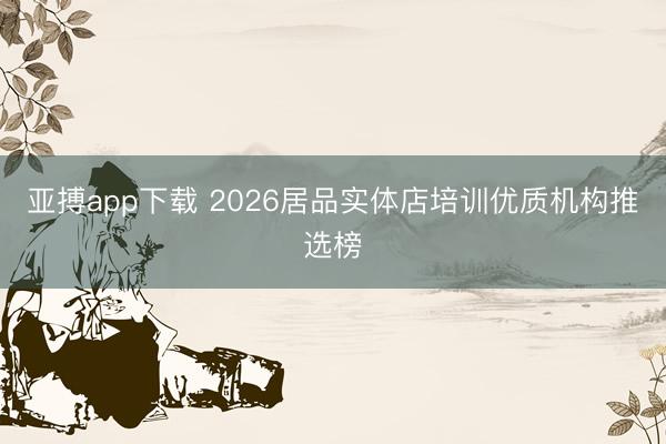 亚搏app下载 2026居品实体店培训优质机构推选榜