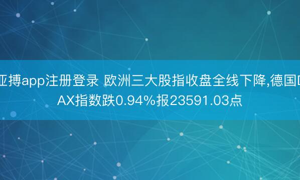 亚搏app注册登录 欧洲三大股指收盘全线下降，德国DAX指数跌0.94%报23591.03点