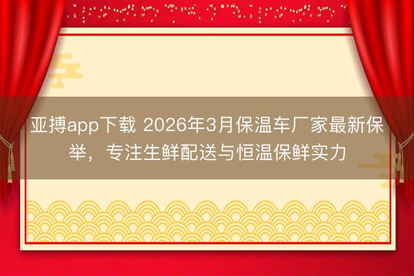 亚搏app下载 2026年3月保温车厂家最新保举,专注生鲜配送与恒温保鲜实力