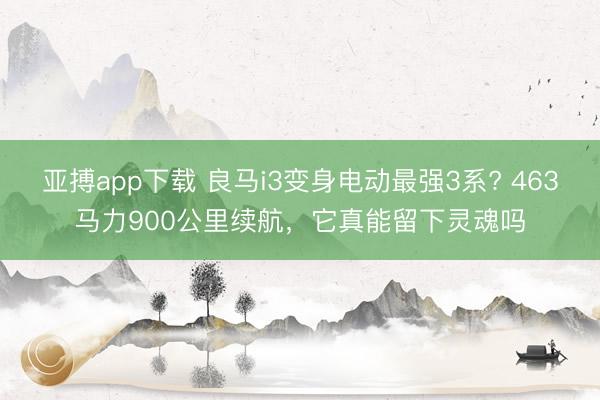 亚搏app下载 良马i3变身电动最强3系? 463马力900公里续航，它真能留下灵魂吗