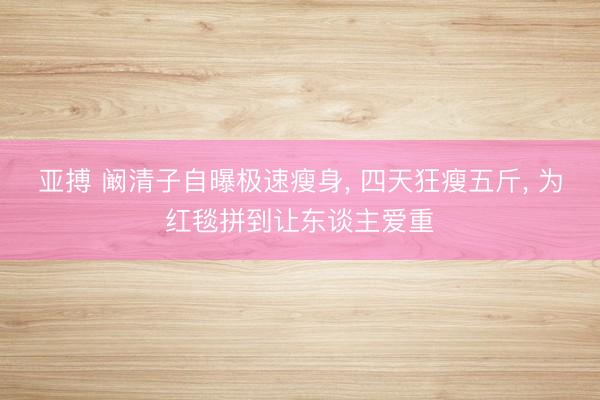 亚搏 阚清子自曝极速瘦身， 四天狂瘦五斤， 为红毯拼到让东谈主爱重