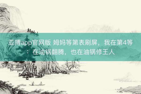 亚搏app官网版 姆妈等第表刷屏,我在第4等:在油锅翻腾,也在油锅修王人