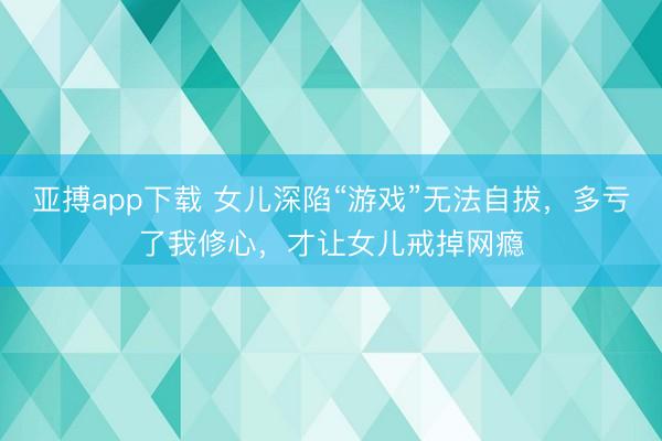 亚搏app下载 女儿深陷“游戏”无法自拔,多亏了我修心,才让女儿戒掉网瘾