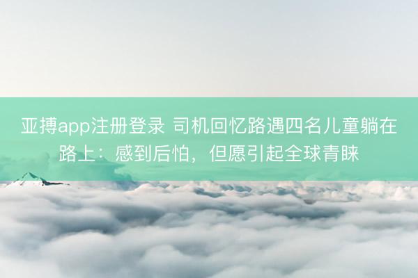 亚搏app注册登录 司机回忆路遇四名儿童躺在路上：感到后怕，但愿引起全球青睐