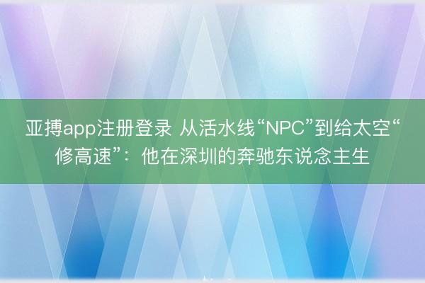亚搏app注册登录 从活水线“NPC”到给太空“修高速”:他在深圳的奔驰东说念主生