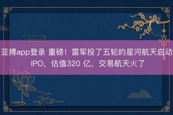 亚搏app登录 重磅！雷军投了五轮的星河航天启动 IPO，估值320 亿，交易航天火了