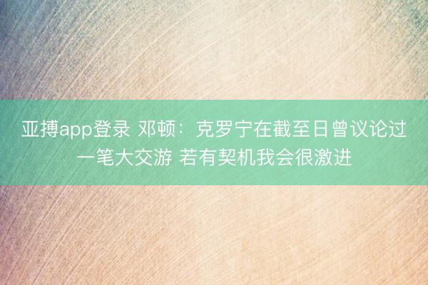 亚搏app登录 邓顿:克罗宁在截至日曾议论过一笔大交游 若有契机我会很激进
