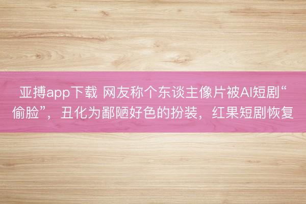 亚搏app下载 网友称个东谈主像片被AI短剧“偷脸”,丑化为鄙陋好色的扮装,红果短剧恢复