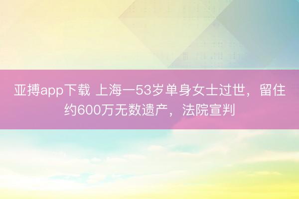 亚搏app下载 上海一53岁单身女士过世，留住约600万无数遗产，法院宣判