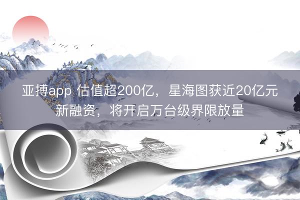 亚搏app 估值超200亿,星海图获近20亿元新融资,将开启万台级界限放量