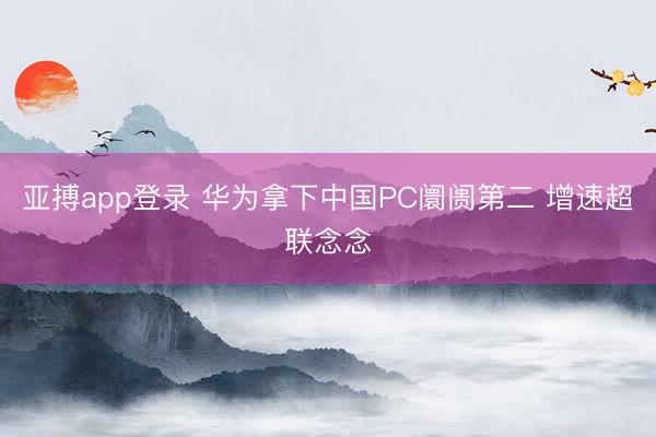 亚搏app登录 华为拿下中国PC阛阓第二 增速超联念念