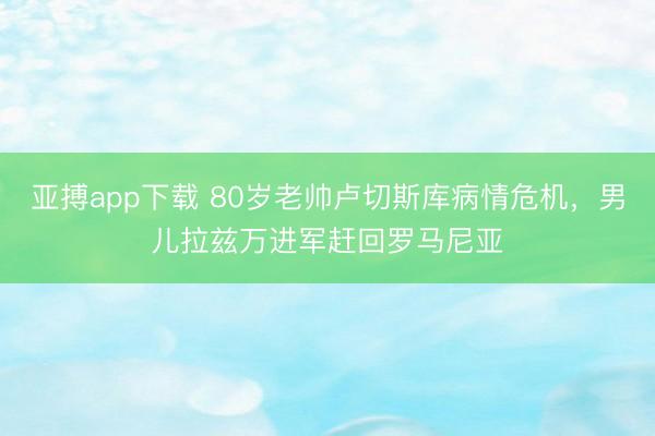 亚搏app下载 80岁老帅卢切斯库病情危机，男儿拉兹万进军赶回罗马尼亚