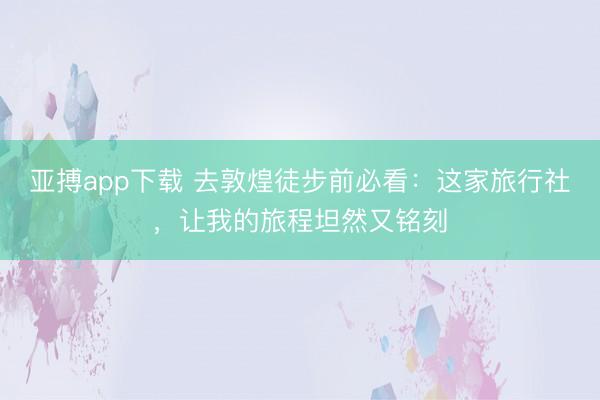 亚搏app下载 去敦煌徒步前必看：这家旅行社，让我的旅程坦然又铭刻