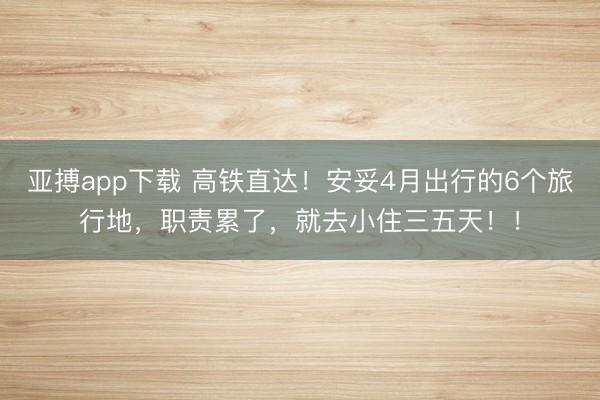 亚搏app下载 高铁直达！安妥4月出行的6个旅行地，职责累了，就去小住三五天！！