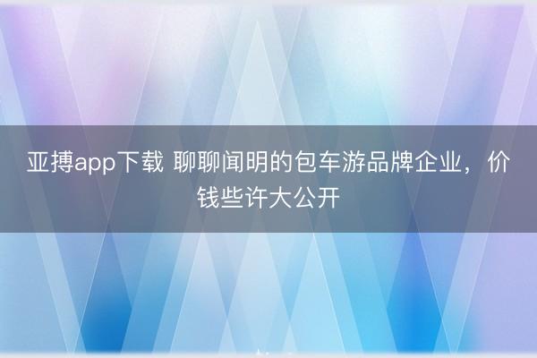 亚搏app下载 聊聊闻明的包车游品牌企业，价钱些许大公开