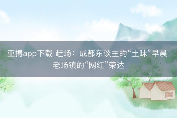 亚搏app下载 赶场:成都东谈主的“土味”早晨 老场镇的“网红”荣达