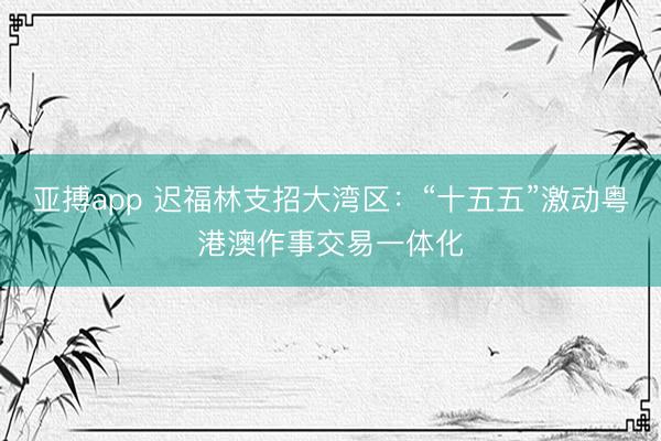 亚搏app 迟福林支招大湾区：“十五五”激动粤港澳作事交易一体化