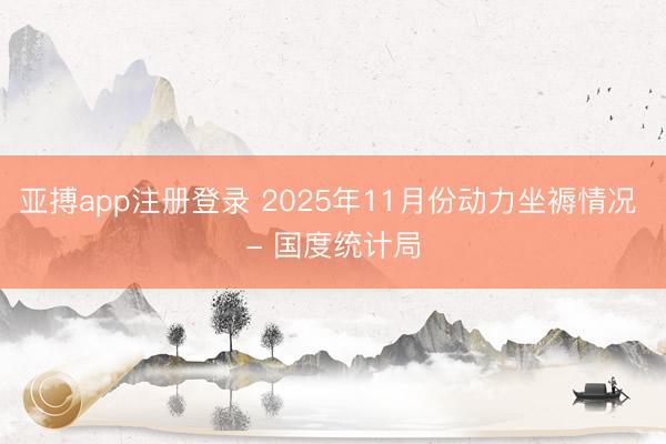 亚搏app注册登录 2025年11月份动力坐褥情况 - 国度统计局
