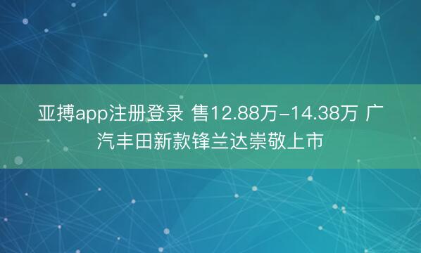 亚搏app注册登录 售12.88万-14.38万 广汽丰田新款锋兰达崇敬上市