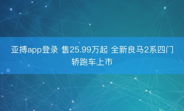 亚搏app登录 售25.99万起 全新良马2系四门轿跑车上市