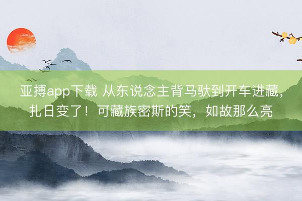 亚搏app下载 从东说念主背马驮到开车进藏，扎日变了！可藏族密斯的笑，如故那么亮