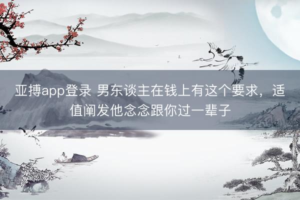 亚搏app登录 男东谈主在钱上有这个要求,适值阐发他念念跟你过一辈子