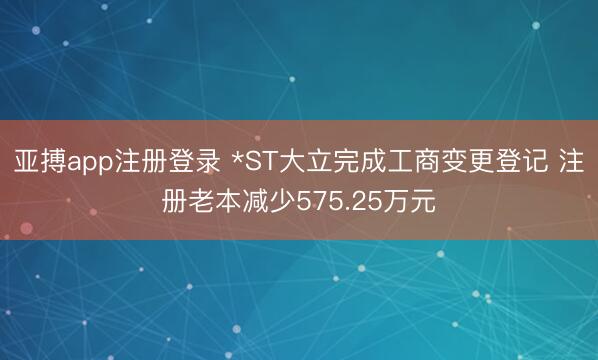亚搏app注册登录 *ST大立完成工商变更登记 注册老本减少575.25万元