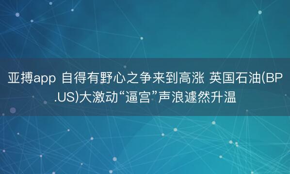 亚搏app 自得有野心之争来到高涨 英国石油(BP.US)大激动“逼宫”声浪遽然升温