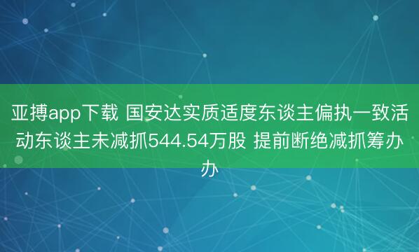 亚搏app下载 国安达实质适度东谈主偏执一致活动东谈主未减抓544.54万股 提前断绝减抓筹办