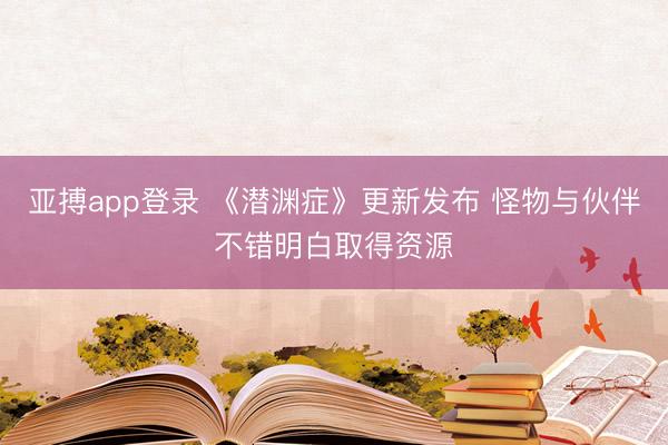 亚搏app登录 《潜渊症》更新发布 怪物与伙伴不错明白取得资源