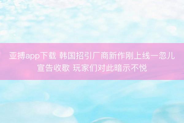 亚搏app下载 韩国招引厂商新作刚上线一忽儿宣告收歇 玩家们对此暗示不悦