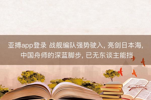 亚搏app登录 战舰编队强势驶入， 亮剑日本海， 中国舟师的深蓝脚步， 已无东谈主能挡