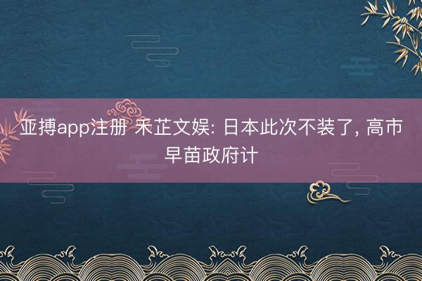 亚搏app注册 禾芷文娱: 日本此次不装了, 高市早苗政府计
