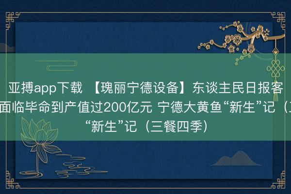 亚搏app下载 【瑰丽宁德设备】东谈主民日报客户端：从面临毕命到产值过200亿元 宁德大黄鱼“新生”记（三餐四季）