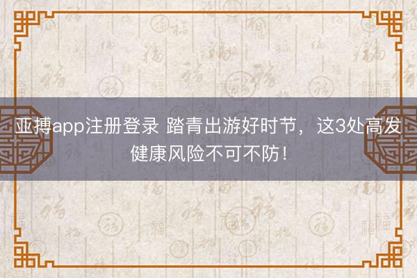 亚搏app注册登录 踏青出游好时节,这3处高发健康风险不可不防!