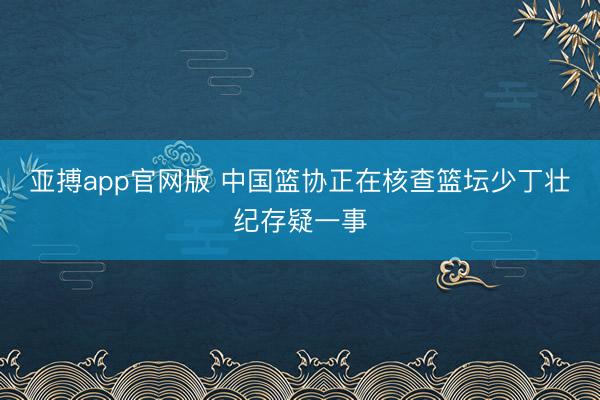 亚搏app官网版 中国篮协正在核查篮坛少丁壮纪存疑一事