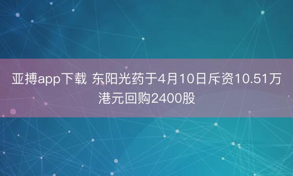 亚搏app下载 东阳光药于4月10日斥资10.51万港元回购2400股