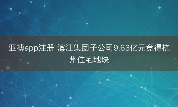 亚搏app注册 滨江集团子公司9.63亿元竞得杭州住宅地块