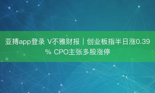 亚搏app登录 V不雅财报|创业板指半日涨0.39% CPO主张多股涨停
