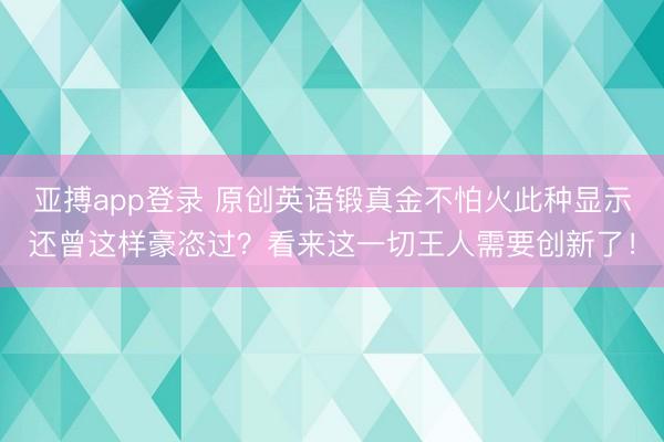 亚搏app登录 原创英语锻真金不怕火此种显示还曾这样豪恣过?看来这一切王人需要创新了!