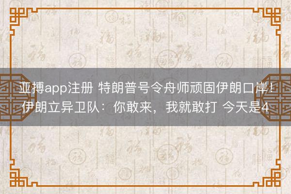 亚搏app注册 特朗普号令舟师顽固伊朗口岸！伊朗立异卫队：你敢来，我就敢打 今天是4