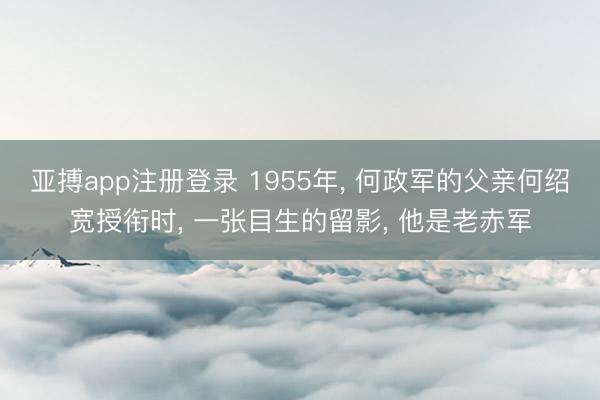 亚搏app注册登录 1955年， 何政军的父亲何绍宽授衔时， 一张目生的留影， 他是老赤军