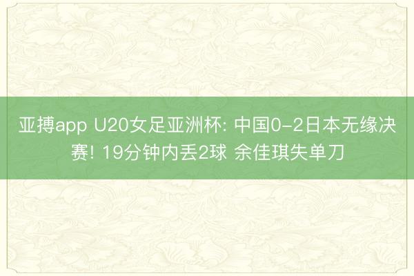 亚搏app U20女足亚洲杯: 中国0-2日本无缘决赛! 19分钟内丢2球 余佳琪失单刀